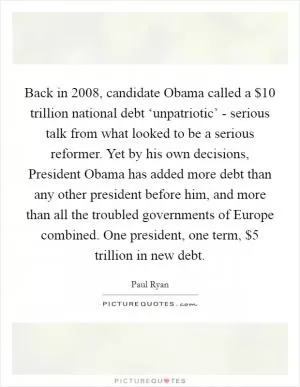 Back in 2008, candidate Obama called a $10 trillion national debt ‘unpatriotic’ - serious talk from what looked to be a serious reformer. Yet by his own decisions, President Obama has added more debt than any other president before him, and more than all the troubled governments of Europe combined. One president, one term, $5 trillion in new debt Picture Quote #1