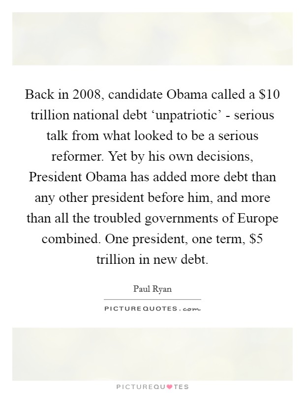 Back in 2008, candidate Obama called a $10 trillion national debt ‘unpatriotic' - serious talk from what looked to be a serious reformer. Yet by his own decisions, President Obama has added more debt than any other president before him, and more than all the troubled governments of Europe combined. One president, one term, $5 trillion in new debt Picture Quote #1