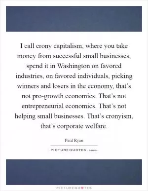 I call crony capitalism, where you take money from successful small businesses, spend it in Washington on favored industries, on favored individuals, picking winners and losers in the economy, that’s not pro-growth economics. That’s not entrepreneurial economics. That’s not helping small businesses. That’s cronyism, that’s corporate welfare Picture Quote #1