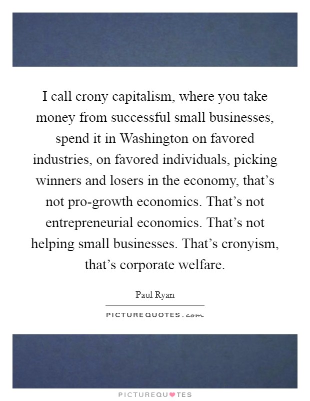 I call crony capitalism, where you take money from successful small businesses, spend it in Washington on favored industries, on favored individuals, picking winners and losers in the economy, that's not pro-growth economics. That's not entrepreneurial economics. That's not helping small businesses. That's cronyism, that's corporate welfare Picture Quote #1