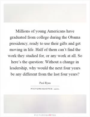 Millions of young Americans have graduated from college during the Obama presidency, ready to use their gifts and get moving in life. Half of them can’t find the work they studied for, or any work at all. So here’s the question: Without a change in leadership, why would the next four years be any different from the last four years? Picture Quote #1