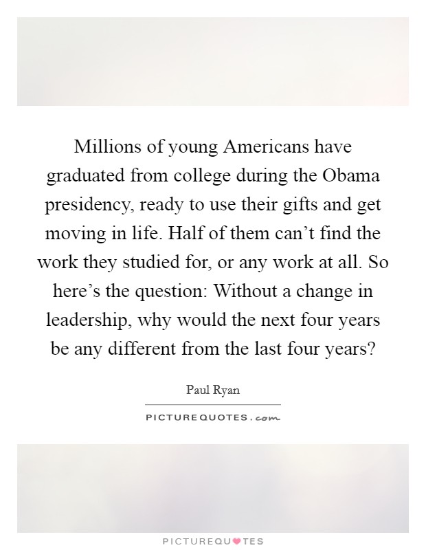 Millions of young Americans have graduated from college during the Obama presidency, ready to use their gifts and get moving in life. Half of them can't find the work they studied for, or any work at all. So here's the question: Without a change in leadership, why would the next four years be any different from the last four years? Picture Quote #1