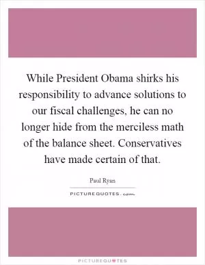 While President Obama shirks his responsibility to advance solutions to our fiscal challenges, he can no longer hide from the merciless math of the balance sheet. Conservatives have made certain of that Picture Quote #1
