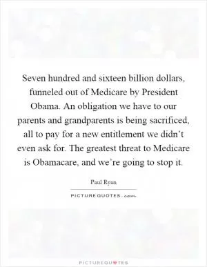 Seven hundred and sixteen billion dollars, funneled out of Medicare by President Obama. An obligation we have to our parents and grandparents is being sacrificed, all to pay for a new entitlement we didn’t even ask for. The greatest threat to Medicare is Obamacare, and we’re going to stop it Picture Quote #1