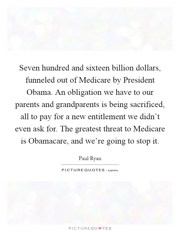 Seven hundred and sixteen billion dollars, funneled out of Medicare by President Obama. An obligation we have to our parents and grandparents is being sacrificed, all to pay for a new entitlement we didn't even ask for. The greatest threat to Medicare is Obamacare, and we're going to stop it Picture Quote #1
