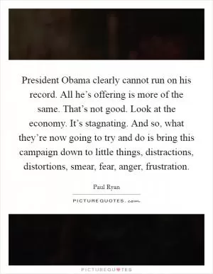 President Obama clearly cannot run on his record. All he’s offering is more of the same. That’s not good. Look at the economy. It’s stagnating. And so, what they’re now going to try and do is bring this campaign down to little things, distractions, distortions, smear, fear, anger, frustration Picture Quote #1