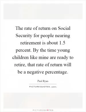 The rate of return on Social Security for people nearing retirement is about 1.5 percent. By the time young children like mine are ready to retire, that rate of return will be a negative percentage Picture Quote #1