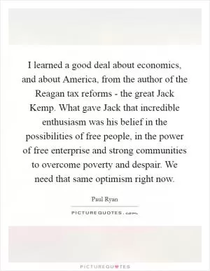 I learned a good deal about economics, and about America, from the author of the Reagan tax reforms - the great Jack Kemp. What gave Jack that incredible enthusiasm was his belief in the possibilities of free people, in the power of free enterprise and strong communities to overcome poverty and despair. We need that same optimism right now Picture Quote #1