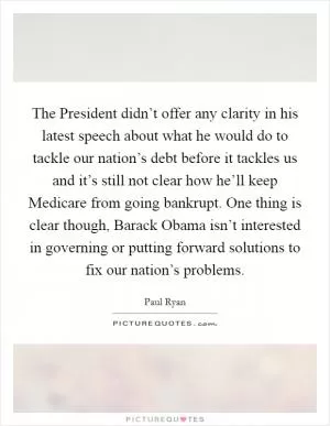 The President didn’t offer any clarity in his latest speech about what he would do to tackle our nation’s debt before it tackles us and it’s still not clear how he’ll keep Medicare from going bankrupt. One thing is clear though, Barack Obama isn’t interested in governing or putting forward solutions to fix our nation’s problems Picture Quote #1