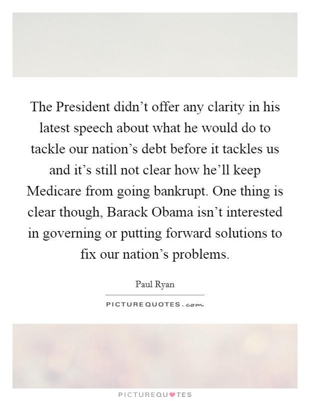 The President didn't offer any clarity in his latest speech about what he would do to tackle our nation's debt before it tackles us and it's still not clear how he'll keep Medicare from going bankrupt. One thing is clear though, Barack Obama isn't interested in governing or putting forward solutions to fix our nation's problems Picture Quote #1