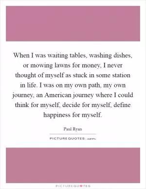 When I was waiting tables, washing dishes, or mowing lawns for money, I never thought of myself as stuck in some station in life. I was on my own path, my own journey, an American journey where I could think for myself, decide for myself, define happiness for myself Picture Quote #1