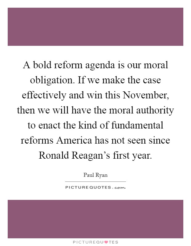 A bold reform agenda is our moral obligation. If we make the case effectively and win this November, then we will have the moral authority to enact the kind of fundamental reforms America has not seen since Ronald Reagan's first year Picture Quote #1