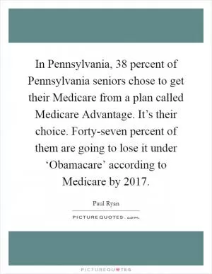 In Pennsylvania, 38 percent of Pennsylvania seniors chose to get their Medicare from a plan called Medicare Advantage. It’s their choice. Forty-seven percent of them are going to lose it under ‘Obamacare’ according to Medicare by 2017 Picture Quote #1