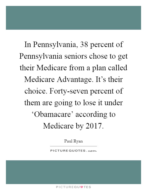 In Pennsylvania, 38 percent of Pennsylvania seniors chose to get their Medicare from a plan called Medicare Advantage. It's their choice. Forty-seven percent of them are going to lose it under ‘Obamacare' according to Medicare by 2017 Picture Quote #1