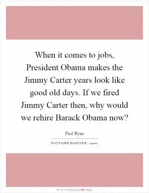 When it comes to jobs, President Obama makes the Jimmy Carter years look like good old days. If we fired Jimmy Carter then, why would we rehire Barack Obama now? Picture Quote #1