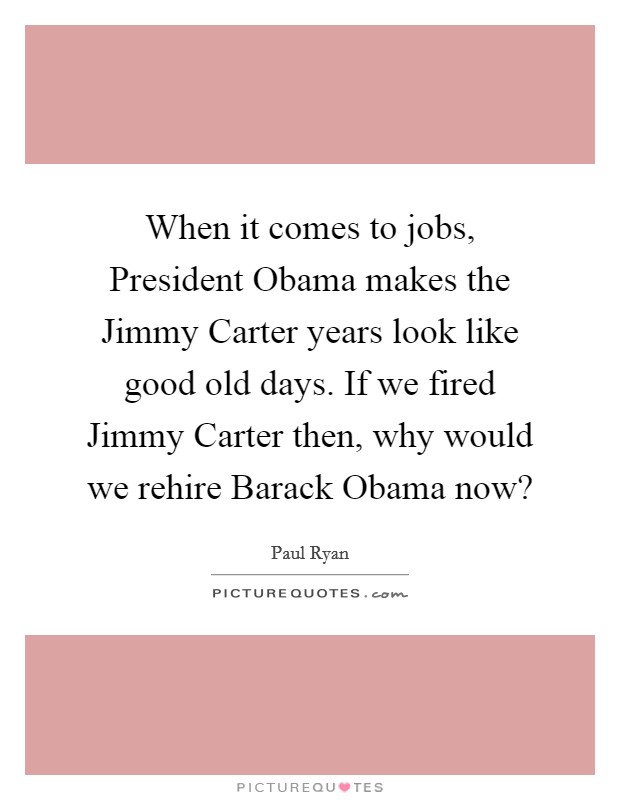 When it comes to jobs, President Obama makes the Jimmy Carter years look like good old days. If we fired Jimmy Carter then, why would we rehire Barack Obama now? Picture Quote #1