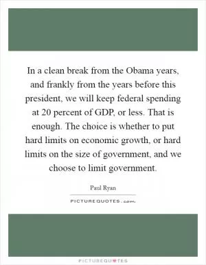 In a clean break from the Obama years, and frankly from the years before this president, we will keep federal spending at 20 percent of GDP, or less. That is enough. The choice is whether to put hard limits on economic growth, or hard limits on the size of government, and we choose to limit government Picture Quote #1