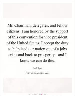 Mr. Chairman, delegates, and fellow citizens: I am honored by the support of this convention for vice president of the United States. I accept the duty to help lead our nation out of a jobs crisis and back to prosperity - and I know we can do this Picture Quote #1