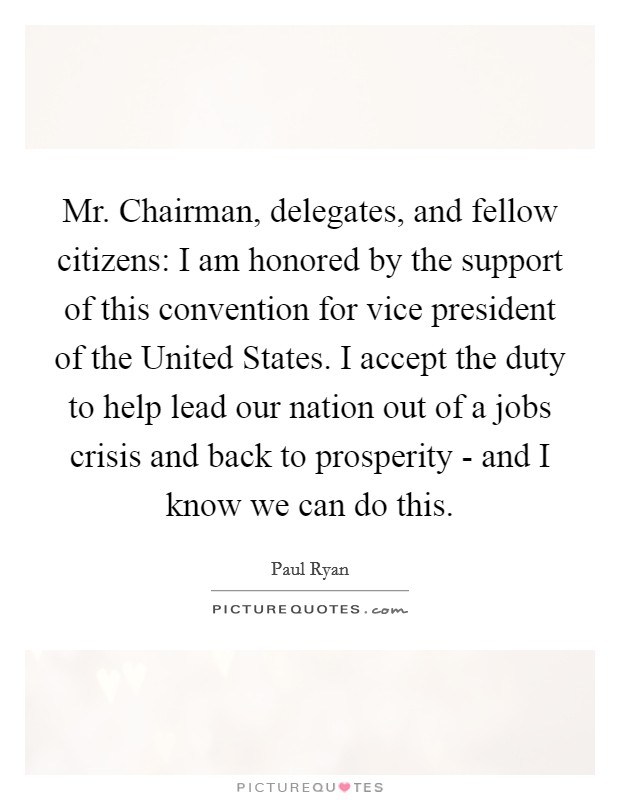 Mr. Chairman, delegates, and fellow citizens: I am honored by the support of this convention for vice president of the United States. I accept the duty to help lead our nation out of a jobs crisis and back to prosperity - and I know we can do this Picture Quote #1