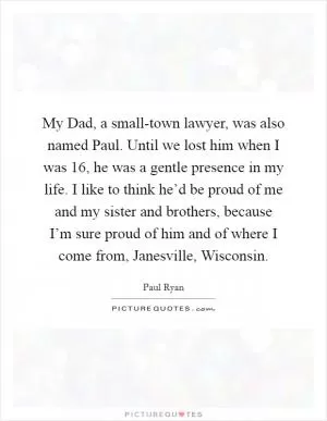 My Dad, a small-town lawyer, was also named Paul. Until we lost him when I was 16, he was a gentle presence in my life. I like to think he’d be proud of me and my sister and brothers, because I’m sure proud of him and of where I come from, Janesville, Wisconsin Picture Quote #1