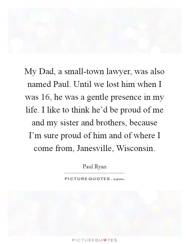 My Dad, a small-town lawyer, was also named Paul. Until we lost him when I was 16, he was a gentle presence in my life. I like to think he'd be proud of me and my sister and brothers, because I'm sure proud of him and of where I come from, Janesville, Wisconsin Picture Quote #1