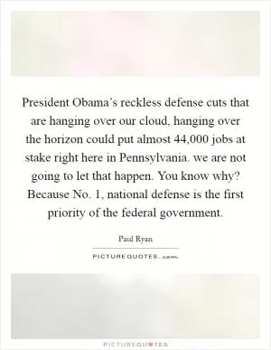 President Obama’s reckless defense cuts that are hanging over our cloud, hanging over the horizon could put almost 44,000 jobs at stake right here in Pennsylvania. we are not going to let that happen. You know why? Because No. 1, national defense is the first priority of the federal government Picture Quote #1