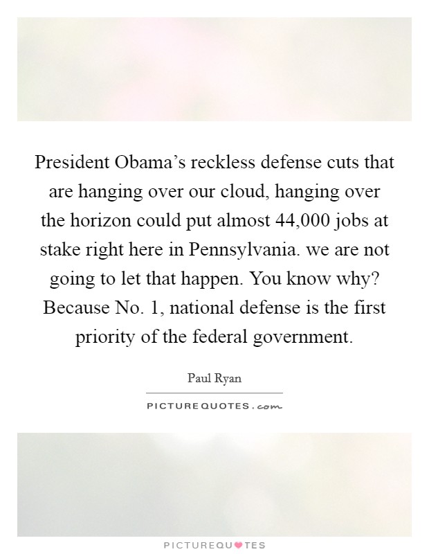 President Obama's reckless defense cuts that are hanging over our cloud, hanging over the horizon could put almost 44,000 jobs at stake right here in Pennsylvania. we are not going to let that happen. You know why? Because No. 1, national defense is the first priority of the federal government Picture Quote #1