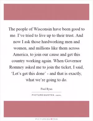 The people of Wisconsin have been good to me. I’ve tried to live up to their trust. And now I ask those hardworking men and women, and millions like them across America, to join our cause and get this country working again. When Governor Romney asked me to join the ticket, I said, ‘Let’s get this done’ - and that is exactly, what we’re going to do Picture Quote #1