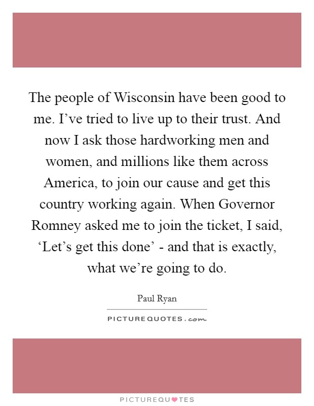 The people of Wisconsin have been good to me. I've tried to live up to their trust. And now I ask those hardworking men and women, and millions like them across America, to join our cause and get this country working again. When Governor Romney asked me to join the ticket, I said, ‘Let's get this done' - and that is exactly, what we're going to do Picture Quote #1
