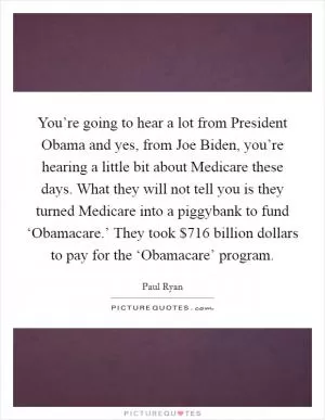 You’re going to hear a lot from President Obama and yes, from Joe Biden, you’re hearing a little bit about Medicare these days. What they will not tell you is they turned Medicare into a piggybank to fund ‘Obamacare.’ They took $716 billion dollars to pay for the ‘Obamacare’ program Picture Quote #1