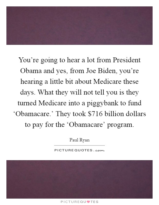 You're going to hear a lot from President Obama and yes, from Joe Biden, you're hearing a little bit about Medicare these days. What they will not tell you is they turned Medicare into a piggybank to fund ‘Obamacare.' They took $716 billion dollars to pay for the ‘Obamacare' program Picture Quote #1