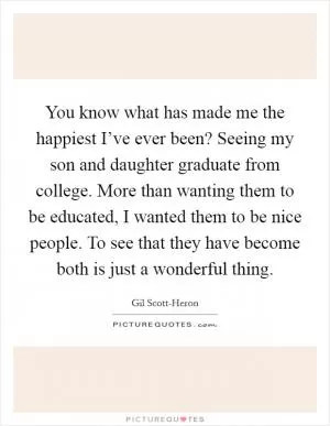 You know what has made me the happiest I’ve ever been? Seeing my son and daughter graduate from college. More than wanting them to be educated, I wanted them to be nice people. To see that they have become both is just a wonderful thing Picture Quote #1