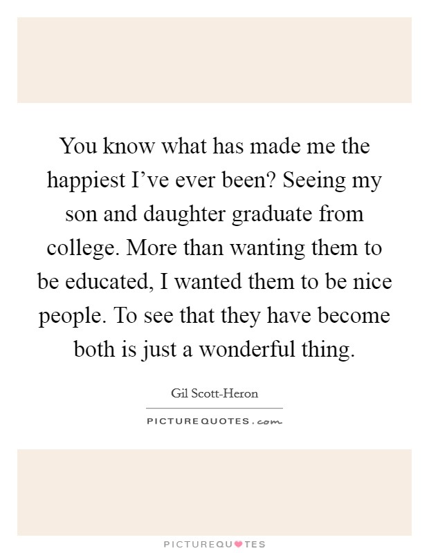 You know what has made me the happiest I've ever been? Seeing my son and daughter graduate from college. More than wanting them to be educated, I wanted them to be nice people. To see that they have become both is just a wonderful thing Picture Quote #1