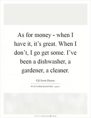 As for money - when I have it, it’s great. When I don’t, I go get some. I’ve been a dishwasher, a gardener, a cleaner Picture Quote #1
