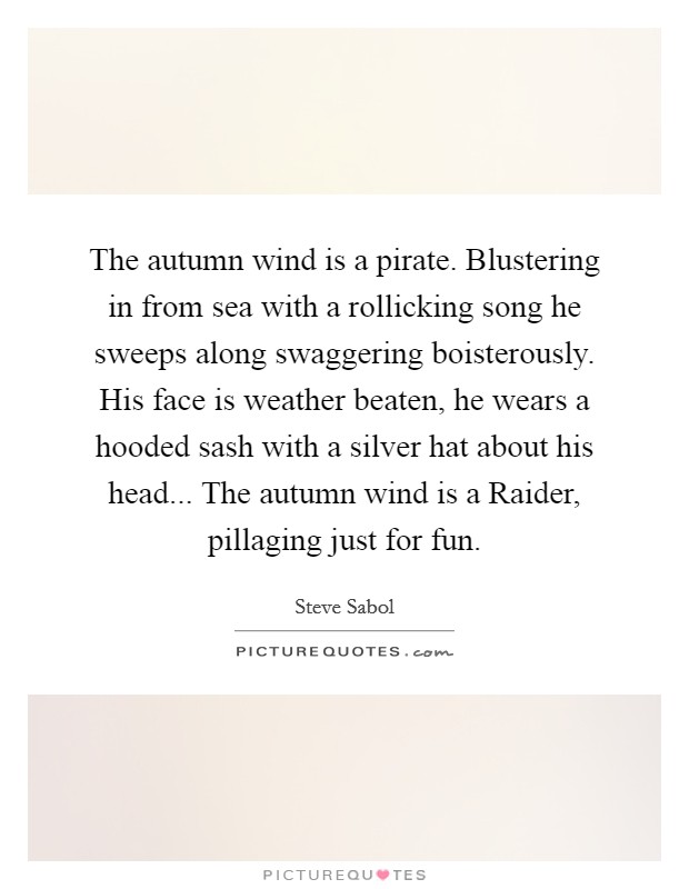 The autumn wind is a pirate. Blustering in from sea with a rollicking song he sweeps along swaggering boisterously. His face is weather beaten, he wears a hooded sash with a silver hat about his head... The autumn wind is a Raider, pillaging just for fun Picture Quote #1