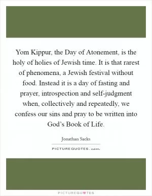Yom Kippur, the Day of Atonement, is the holy of holies of Jewish time. It is that rarest of phenomena, a Jewish festival without food. Instead it is a day of fasting and prayer, introspection and self-judgment when, collectively and repeatedly, we confess our sins and pray to be written into God’s Book of Life Picture Quote #1