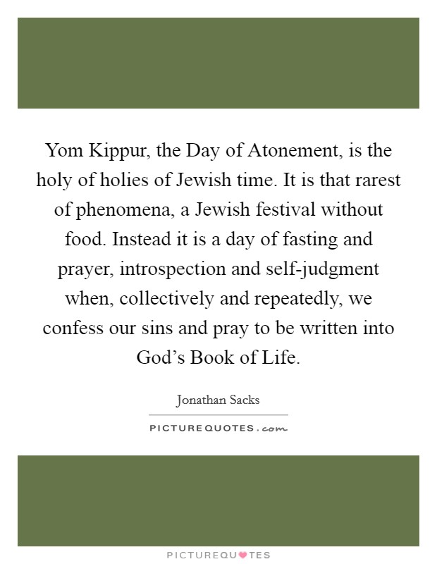 Yom Kippur, the Day of Atonement, is the holy of holies of Jewish time. It is that rarest of phenomena, a Jewish festival without food. Instead it is a day of fasting and prayer, introspection and self-judgment when, collectively and repeatedly, we confess our sins and pray to be written into God's Book of Life Picture Quote #1