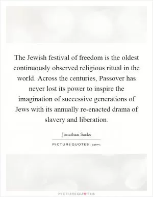 The Jewish festival of freedom is the oldest continuously observed religious ritual in the world. Across the centuries, Passover has never lost its power to inspire the imagination of successive generations of Jews with its annually re-enacted drama of slavery and liberation Picture Quote #1