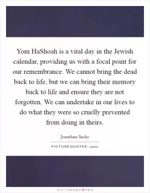 Yom HaShoah is a vital day in the Jewish calendar, providing us with a focal point for our remembrance. We cannot bring the dead back to life, but we can bring their memory back to life and ensure they are not forgotten. We can undertake in our lives to do what they were so cruelly prevented from doing in theirs Picture Quote #1