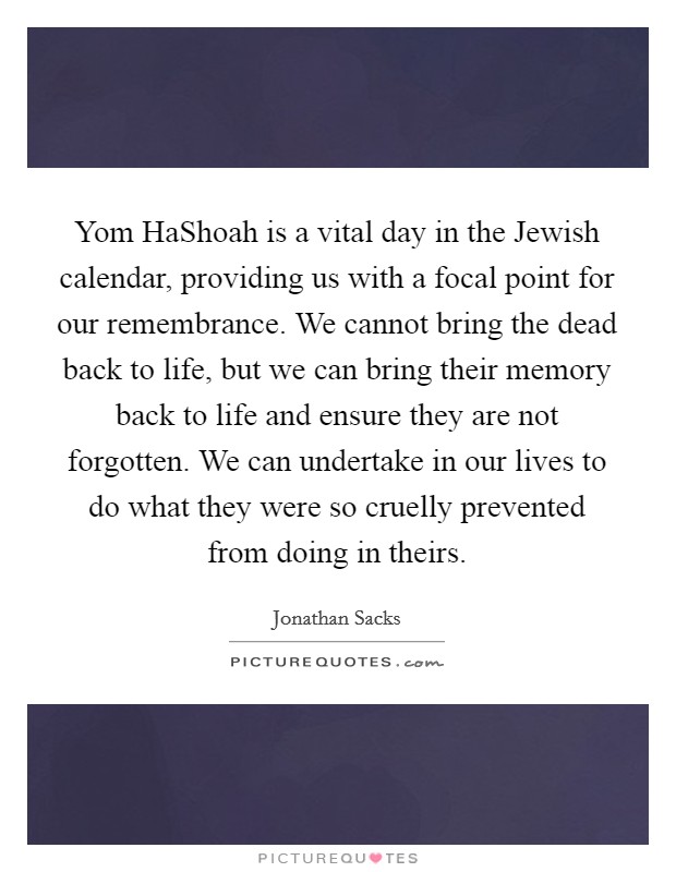 Yom HaShoah is a vital day in the Jewish calendar, providing us with a focal point for our remembrance. We cannot bring the dead back to life, but we can bring their memory back to life and ensure they are not forgotten. We can undertake in our lives to do what they were so cruelly prevented from doing in theirs Picture Quote #1