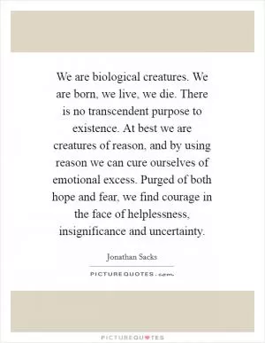 We are biological creatures. We are born, we live, we die. There is no transcendent purpose to existence. At best we are creatures of reason, and by using reason we can cure ourselves of emotional excess. Purged of both hope and fear, we find courage in the face of helplessness, insignificance and uncertainty Picture Quote #1