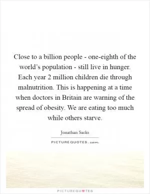 Close to a billion people - one-eighth of the world’s population - still live in hunger. Each year 2 million children die through malnutrition. This is happening at a time when doctors in Britain are warning of the spread of obesity. We are eating too much while others starve Picture Quote #1