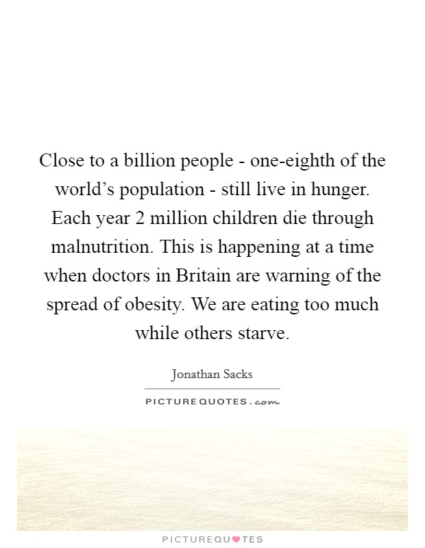 Close to a billion people - one-eighth of the world's population - still live in hunger. Each year 2 million children die through malnutrition. This is happening at a time when doctors in Britain are warning of the spread of obesity. We are eating too much while others starve Picture Quote #1
