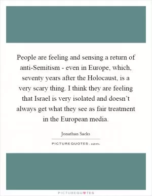 People are feeling and sensing a return of anti-Semitism - even in Europe, which, seventy years after the Holocaust, is a very scary thing. I think they are feeling that Israel is very isolated and doesn’t always get what they see as fair treatment in the European media Picture Quote #1