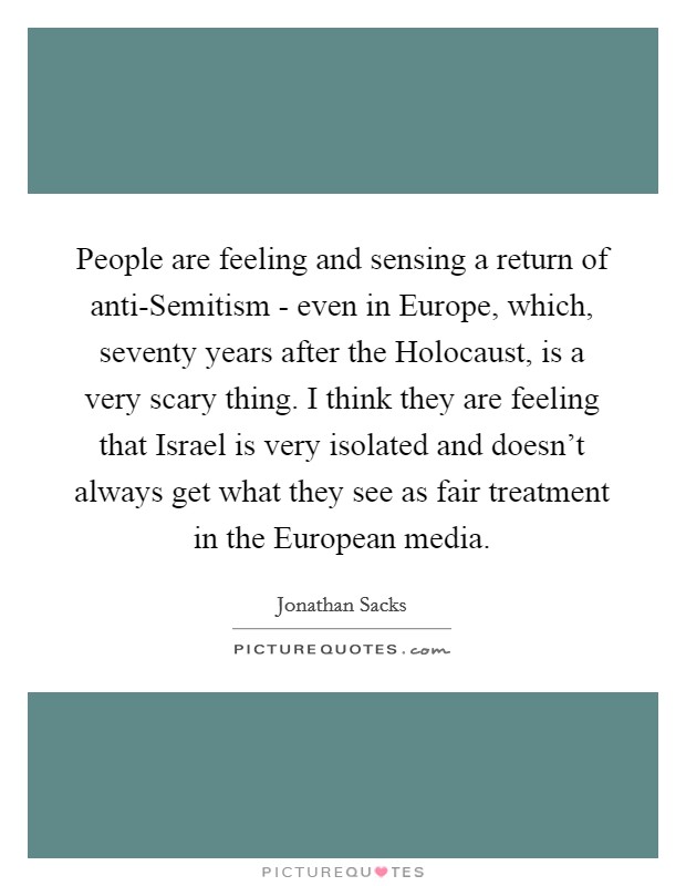 People are feeling and sensing a return of anti-Semitism - even in Europe, which, seventy years after the Holocaust, is a very scary thing. I think they are feeling that Israel is very isolated and doesn't always get what they see as fair treatment in the European media Picture Quote #1
