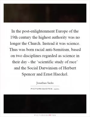 In the post-enlightenment Europe of the 19th century the highest authority was no longer the Church. Instead it was science. Thus was born racial anti-Semitism, based on two disciplines regarded as science in their day - the ‘scientific study of race’ and the Social Darwinism of Herbert Spencer and Ernst Haeckel Picture Quote #1
