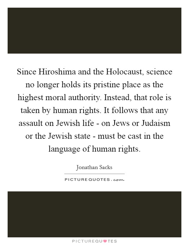 Since Hiroshima and the Holocaust, science no longer holds its pristine place as the highest moral authority. Instead, that role is taken by human rights. It follows that any assault on Jewish life - on Jews or Judaism or the Jewish state - must be cast in the language of human rights Picture Quote #1