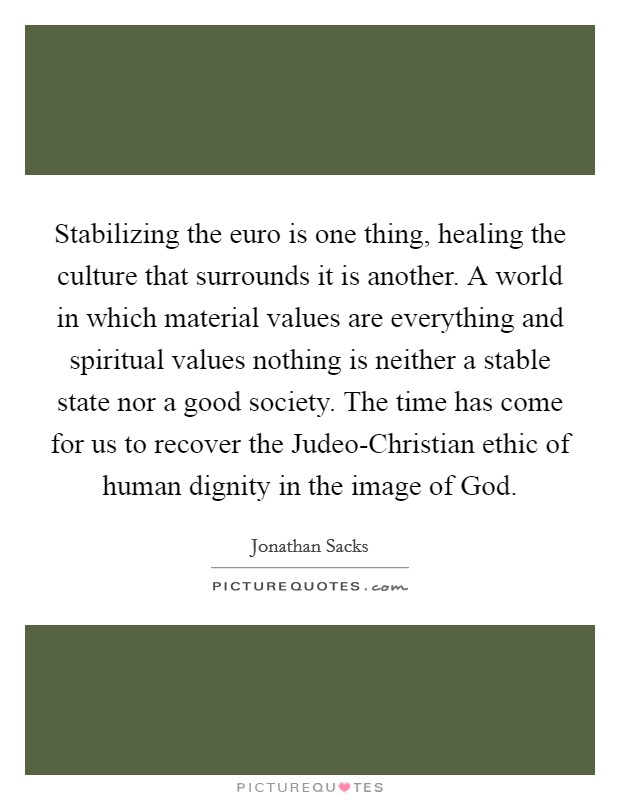 Stabilizing the euro is one thing, healing the culture that surrounds it is another. A world in which material values are everything and spiritual values nothing is neither a stable state nor a good society. The time has come for us to recover the Judeo-Christian ethic of human dignity in the image of God Picture Quote #1