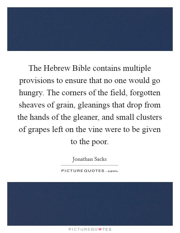 The Hebrew Bible contains multiple provisions to ensure that no one would go hungry. The corners of the field, forgotten sheaves of grain, gleanings that drop from the hands of the gleaner, and small clusters of grapes left on the vine were to be given to the poor Picture Quote #1