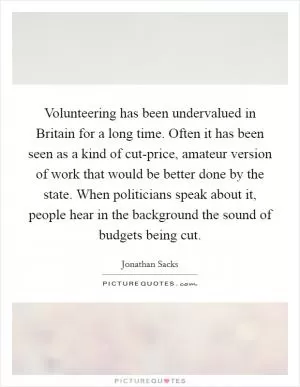 Volunteering has been undervalued in Britain for a long time. Often it has been seen as a kind of cut-price, amateur version of work that would be better done by the state. When politicians speak about it, people hear in the background the sound of budgets being cut Picture Quote #1
